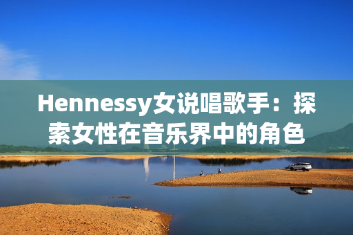 Hennessy女说唱歌手：探索女性在音乐界中的角色