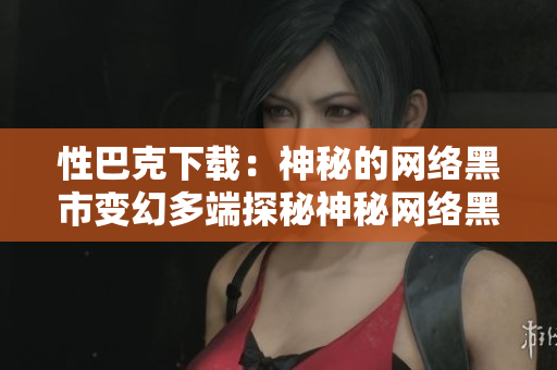性巴克下载：神秘的网络黑市变幻多端探秘神秘网络黑市“性巴克”