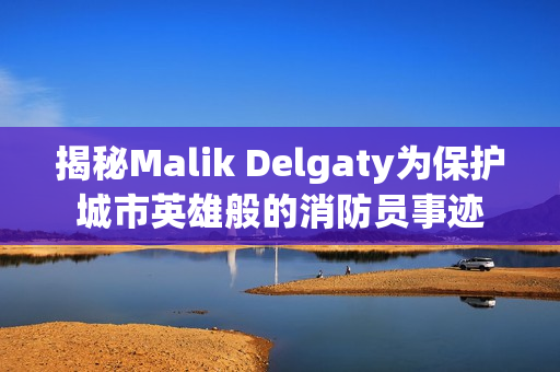 揭秘Malik Delgaty为保护城市英雄般的消防员事迹