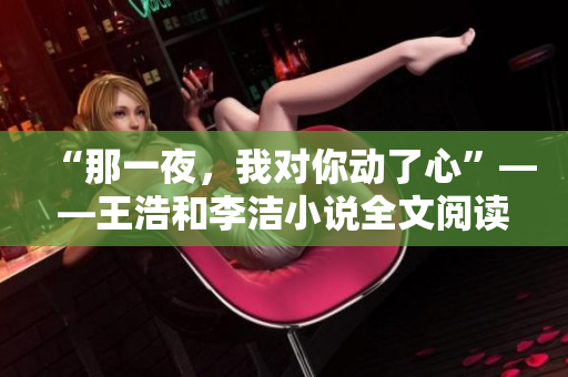 “那一夜，我对你动了心”——王浩和李洁小说全文阅读