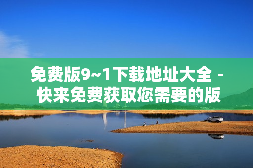 免费版9~1下载地址大全 - 快来免费获取您需要的版本！