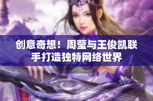 创意奇想！周莹与王俊凯联手打造独特网络世界