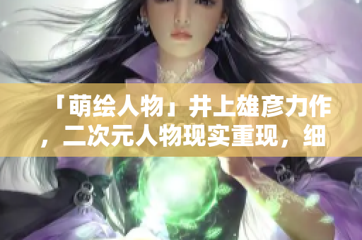 「萌绘人物」井上雄彦力作，二次元人物现实重现，细节考究令人惊叹！