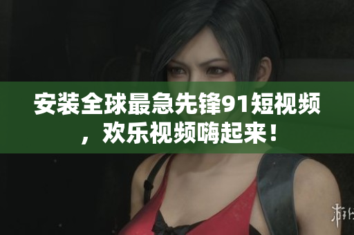安装全球最急先锋9 1短视频，欢乐视频嗨起来！
