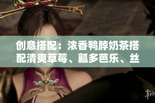 创意搭配：浓香鸭脖奶茶搭配清爽草莓、瓤多芭乐、丝滑丝瓜