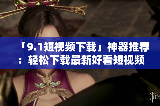 「9.1短视频下载」神器推荐：轻松下载最新好看短视频！