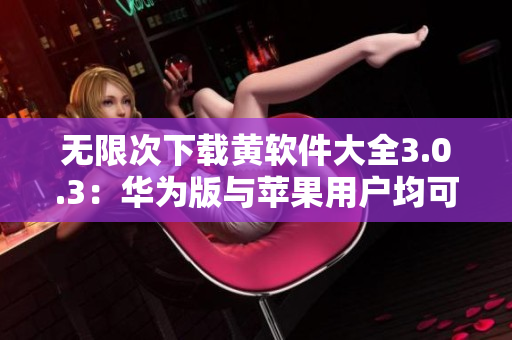 无限次下载黄软件大全3.0.3：华为版与苹果用户均可畅享