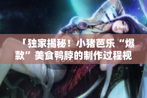 「独家揭秘！小猪芭乐“爆款”美食鸭脖的制作过程视频」