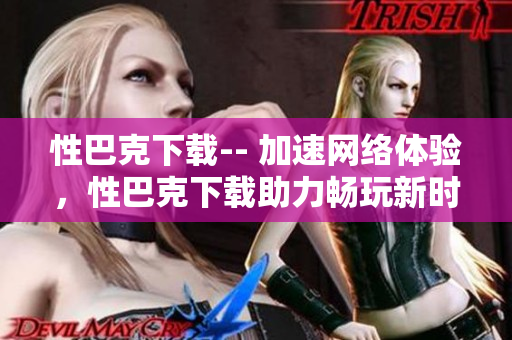 性巴克下载-- 加速网络体验，性巴克下载助力畅玩新时代