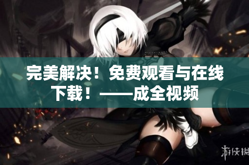 完美解决！免费观看与在线下载！——成全视频