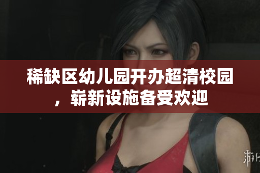 稀缺区幼儿园开办超清校园，崭新设施备受欢迎