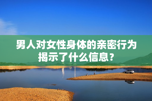 男人对女性身体的亲密行为揭示了什么信息？