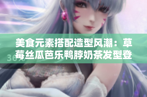美食元素搭配造型风潮：草莓丝瓜芭乐鸭脖奶茶发型登场