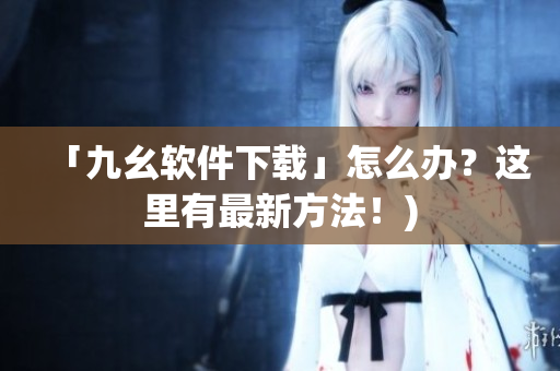「九幺软件下载」怎么办？这里有最新方法！)