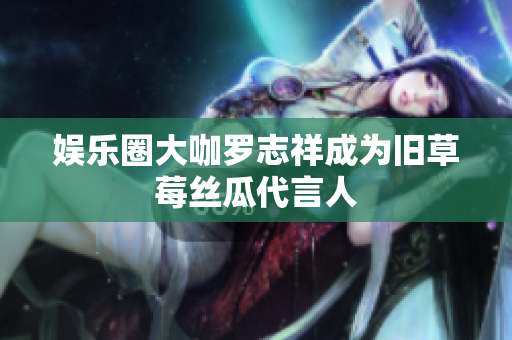 娱乐圈大咖罗志祥成为旧草莓丝瓜代言人
