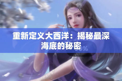 重新定义大西洋：揭秘最深海底的秘密