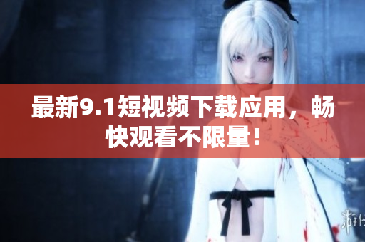 最新9.1短视频下载应用，畅快观看不限量！
