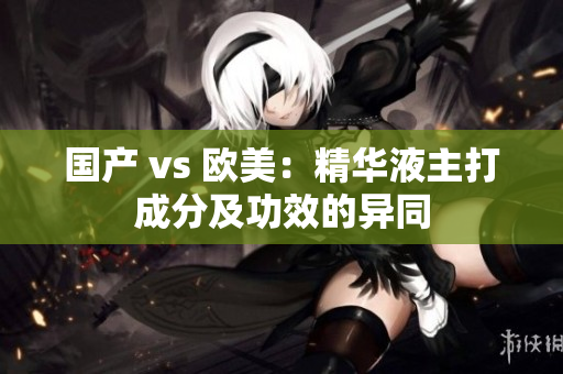 国产 vs 欧美：精华液主打成分及功效的异同