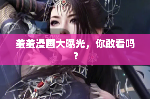 羞羞漫画大曝光，你敢看吗？