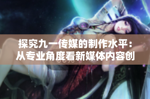 探究九一传媒的制作水平：从专业角度看新媒体内容创作