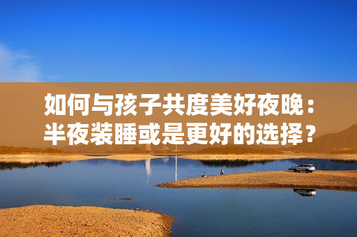 如何与孩子共度美好夜晚：半夜装睡或是更好的选择？