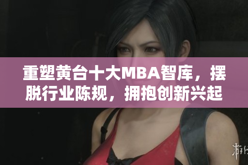 重塑黄台十大MBA智库，摆脱行业陈规，拥抱创新兴起