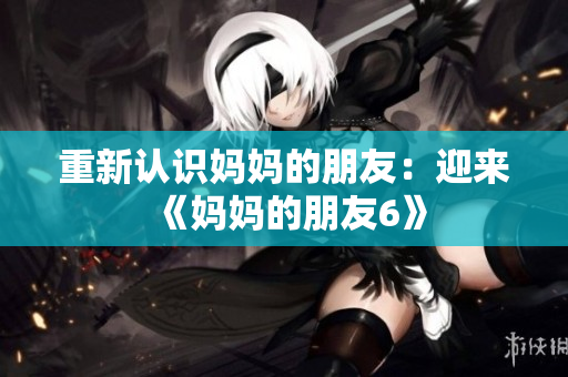 重新认识妈妈的朋友：迎来《妈妈的朋友6》
