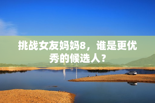 挑战女友妈妈8，谁是更优秀的候选人？