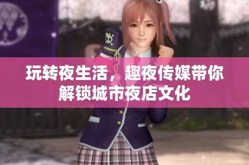 玩转夜生活，趣夜传媒带你解锁城市夜店文化