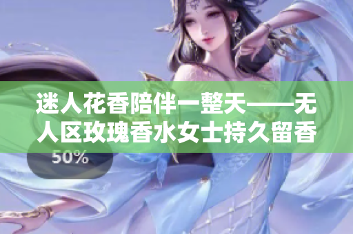 迷人花香陪伴一整天——无人区玫瑰香水女士持久留香