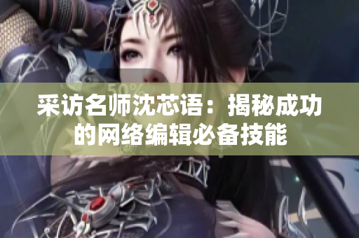 采访名师沈芯语：揭秘成功的网络编辑必备技能