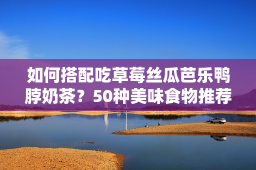 如何搭配吃草莓丝瓜芭乐鸭脖奶茶？50种美味食物推荐