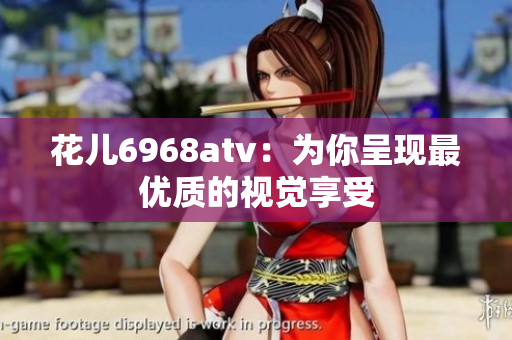 花儿6968atv：为你呈现最优质的视觉享受