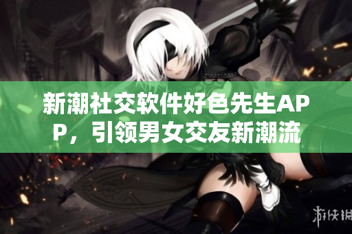 新潮社交软件好色先生APP，引领男女交友新潮流