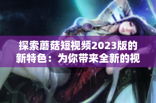 探索蘑菇短视频2023版的新特色：为你带来全新的视频体验！
