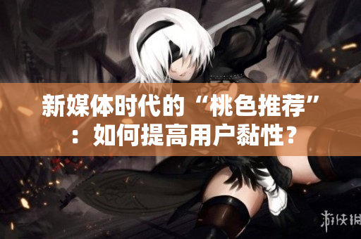 新媒体时代的“桃色推荐”：如何提高用户黏性？