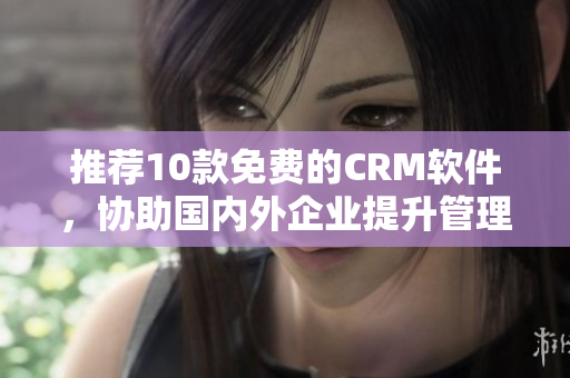 推荐10款免费的CRM软件，协助国内外企业提升管理效率