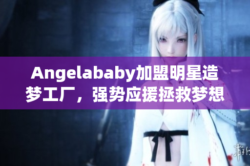 Angelababy加盟明星造梦工厂，强势应援拯救梦想萌新