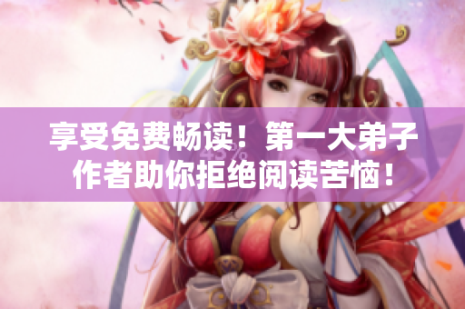享受免费畅读！第一大弟子作者助你拒绝阅读苦恼！