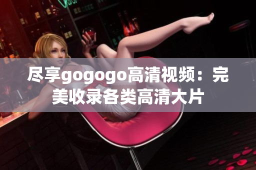 尽享gogogo高清视频：完美收录各类高清大片