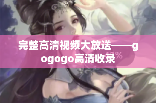 完整高清视频大放送——gogogo高清收录