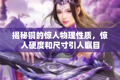 揭秘铜的惊人物理性质，惊人硬度和尺寸引人瞩目
