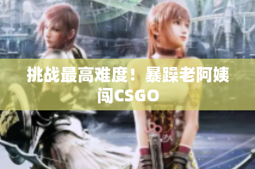 挑战最高难度！暴躁老阿姨闯CSGO
