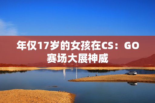 年仅17岁的女孩在CS：GO赛场大展神威
