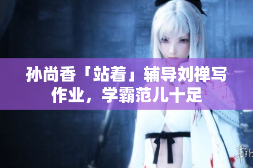 孙尚香「站着」辅导刘禅写作业，学霸范儿十足