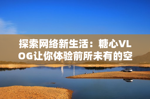 探索网络新生活：糖心VLOG让你体验前所未有的空间