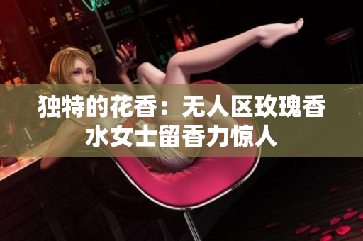 独特的花香：无人区玫瑰香水女士留香力惊人
