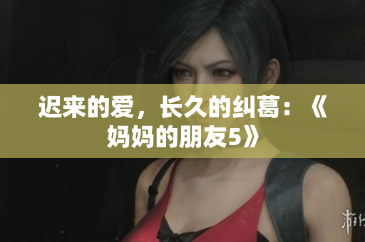迟来的爱，长久的纠葛：《妈妈的朋友5》