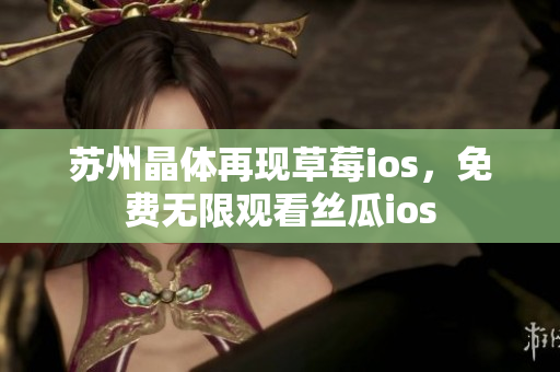 苏州晶体再现草莓ios，免费无限观看丝瓜ios