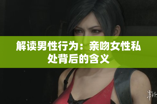解读男性行为：亲吻女性私处背后的含义